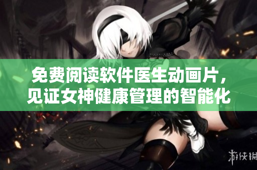 免費(fèi)閱讀軟件醫(yī)生動(dòng)畫片，見證女神健康管理的智能化之路！