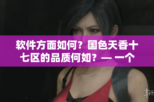 軟件方面如何？國色天香十七區(qū)的品質(zhì)何如？— 一個編輯的觀點