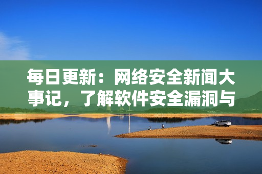 每日更新：網絡安全新聞大事記，了解軟件安全漏洞與攻擊事件
