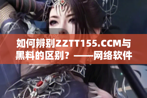 如何辨別ZZTT155.CCM與黑料的區(qū)別？——網(wǎng)絡(luò)軟件編輯教你