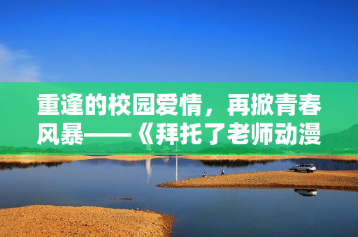 重逢的校園愛情，再掀青春風(fēng)暴——《拜托了老師動(dòng)漫》第二季精彩來襲！