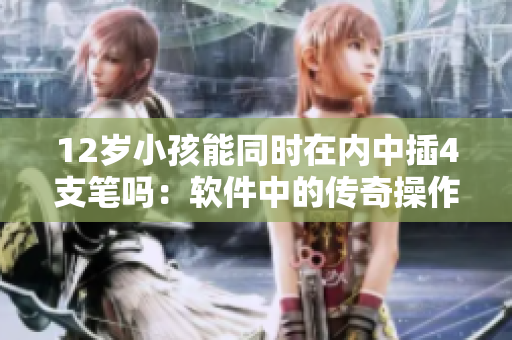 12歲小孩能同時(shí)在內(nèi)中插4支筆嗎：軟件中的傳奇操作挑戰(zhàn)
