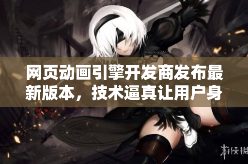 網(wǎng)頁動畫引擎開發(fā)商發(fā)布最新版本，技術(shù)逼真讓用戶身臨其境