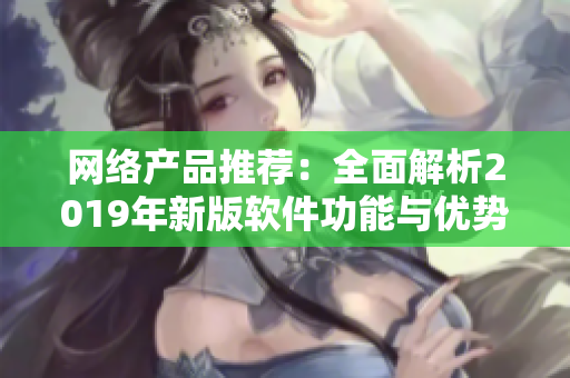 網(wǎng)絡(luò)產(chǎn)品推薦：全面解析2019年新版軟件功能與優(yōu)勢