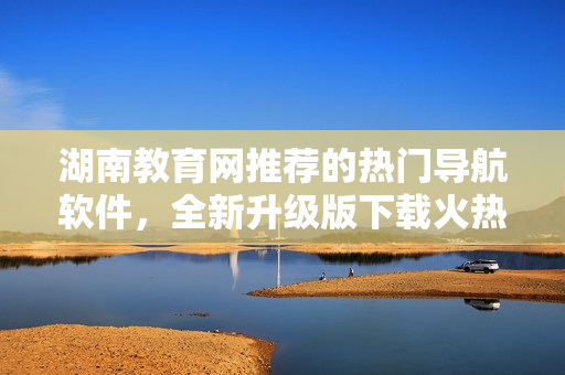 湖南教育網(wǎng)推薦的熱門導(dǎo)航軟件，全新升級版下載火熱開啟