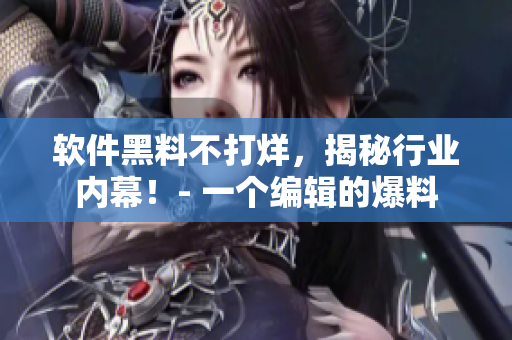 軟件黑料不打烊，揭秘行業(yè)內(nèi)幕！- 一個(gè)編輯的爆料