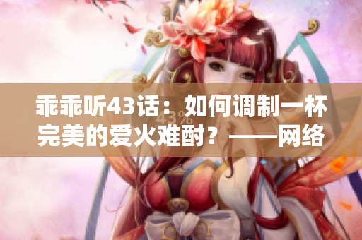 乖乖聽43話：如何調(diào)制一杯完美的愛火難酎？——網(wǎng)絡軟件編輯分享技巧
