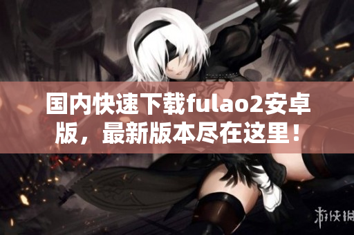 國內(nèi)快速下載fulao2安卓版，最新版本盡在這里！