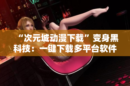 “次元城動漫下載”變身黑科技：一鍵下載多平臺軟件
