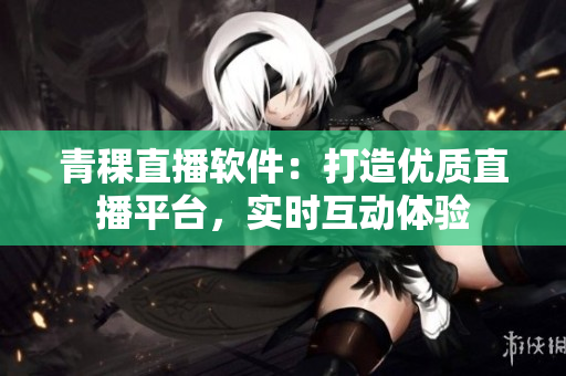 青稞直播軟件：打造優(yōu)質直播平臺，實時互動體驗