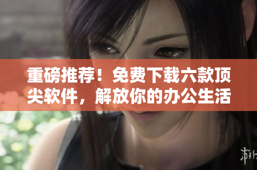 重磅推薦！免費下載六款頂尖軟件，解放你的辦公生活！