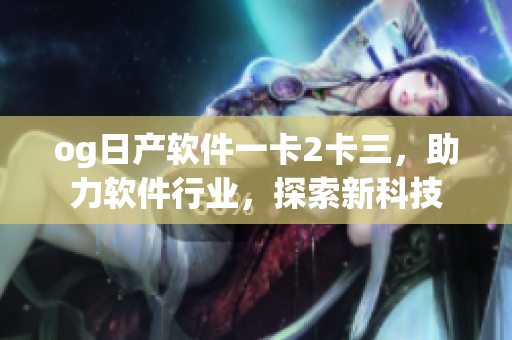 og日產(chǎn)軟件一卡2卡三，助力軟件行業(yè)，探索新科技