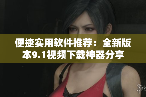 便捷實(shí)用軟件推薦：全新版本9.1視頻下載神器分享