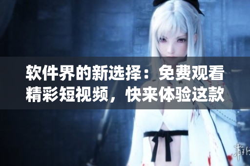 軟件界的新選擇：免費(fèi)觀看精彩短視頻，快來體驗(yàn)這款頂級App！