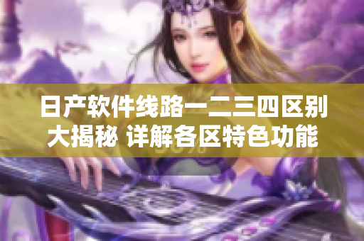 日產軟件線路一二三四區(qū)別大揭秘 詳解各區(qū)特色功能！