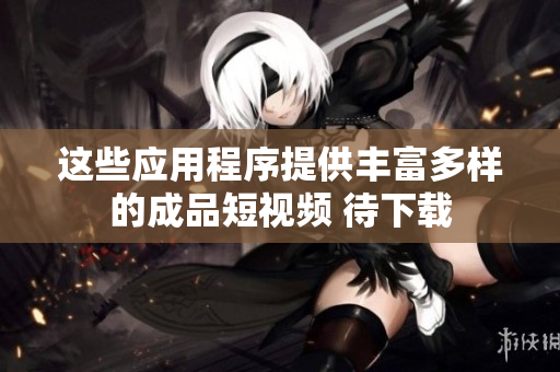 這些應用程序提供豐富多樣的成品短視頻 待下載