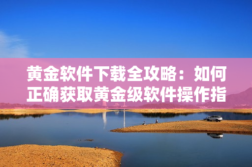 黃金軟件下載全攻略：如何正確獲取黃金級軟件操作指導(dǎo)