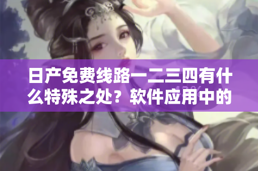 日產(chǎn)免費線路一二三四有什么特殊之處？軟件應(yīng)用中的利與弊綜述