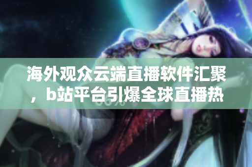 海外觀眾云端直播軟件匯聚，b站平臺引爆全球直播熱潮