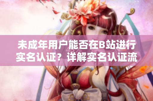 未成年用戶(hù)能否在B站進(jìn)行實(shí)名認(rèn)證？詳解實(shí)名認(rèn)證流程及注意事項(xiàng)