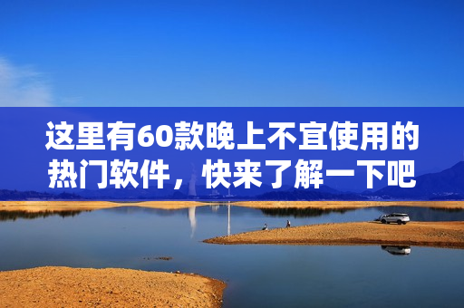 這里有60款晚上不宜使用的熱門軟件，快來了解一下吧!