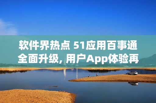 軟件界熱點(diǎn) 51應(yīng)用百事通全面升級, 用戶App體驗(yàn)再升級