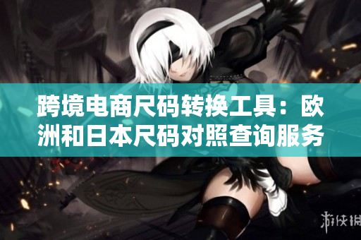 跨境電商尺碼轉(zhuǎn)換工具：歐洲和日本尺碼對(duì)照查詢服務(wù)