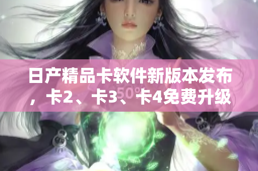 日產(chǎn)精品卡軟件新版本發(fā)布，卡2、卡3、卡4免費(fèi)升級，助力軟件性能提升