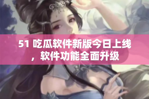 51 吃瓜軟件新版今日上線，軟件功能全面升級