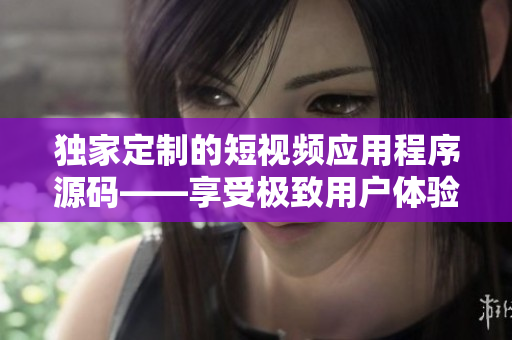 獨家定制的短視頻應(yīng)用程序源碼——享受極致用戶體驗