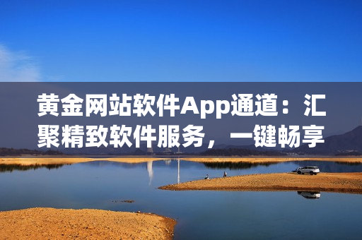 黃金網(wǎng)站軟件App通道：匯聚精致軟件服務(wù)，一鍵暢享智能化體驗(yàn)