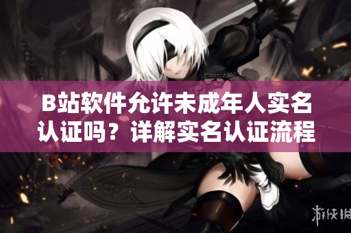B站軟件允許未成年人實名認(rèn)證嗎？詳解實名認(rèn)證流程及限制條件