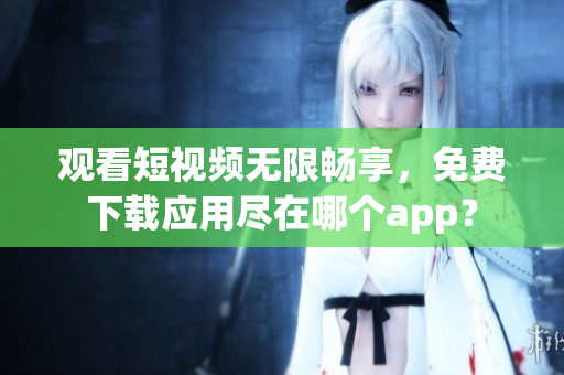 觀看短視頻無限暢享，免費(fèi)下載應(yīng)用盡在哪個(gè)app？