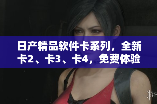 日產(chǎn)精品軟件卡系列，全新卡2、卡3、卡4，免費(fèi)體驗(yàn)搶先上線！