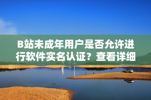 B站未成年用戶是否允許進行軟件實名認證？查看詳細步驟及注意事項