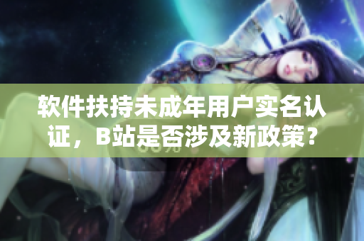 軟件扶持未成年用戶實名認證，B站是否涉及新政策？