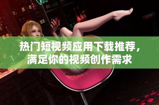 熱門短視頻應(yīng)用下載推薦，滿足你的視頻創(chuàng)作需求