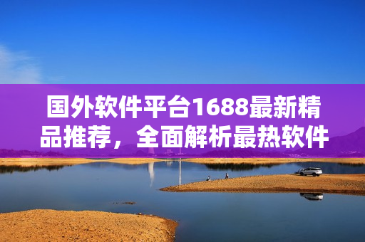 國外軟件平臺1688最新精品推薦，全面解析最熱軟件趨勢