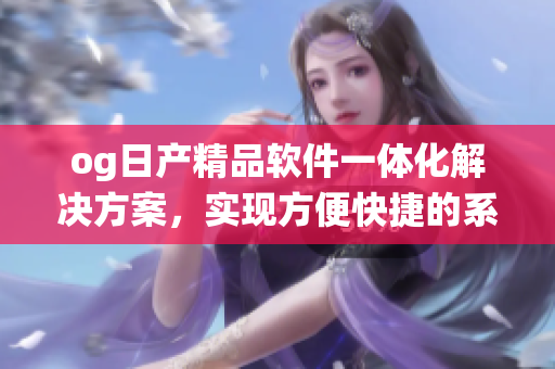 og日產精品軟件一體化解決方案，實現(xiàn)方便快捷的系統(tǒng)升級和管理