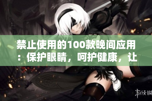 禁止使用的100款晚間應(yīng)用：保護(hù)眼睛，呵護(hù)健康，讓你擁有更好的睡眠質(zhì)量。