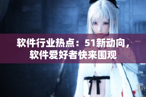 軟件行業(yè)熱點：51新動向，軟件愛好者快來圍觀