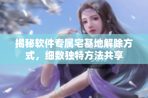 揭秘軟件專屬宅基地解除方式，細(xì)數(shù)獨(dú)特方法共享