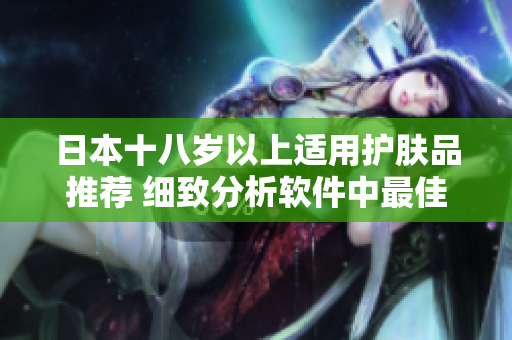 日本十八歲以上適用護(hù)膚品推薦 細(xì)致分析軟件中最佳選擇