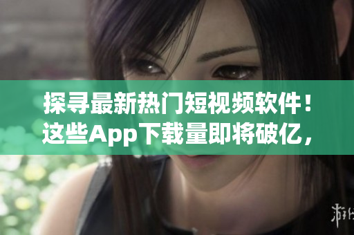 探尋最新熱門短視頻軟件！這些App下載量即將破億，你知道多少？