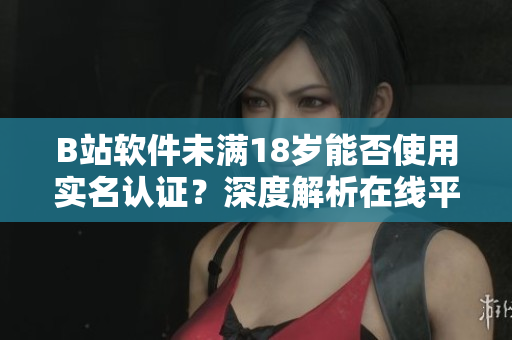 B站軟件未滿18歲能否使用實名認證？深度解析在線平臺未成年人認證規(guī)則