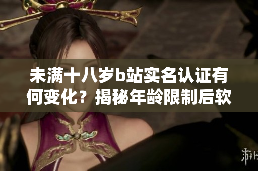 未滿十八歲b站實(shí)名認(rèn)證有何變化？揭秘年齡限制后軟件的功能改動(dòng)