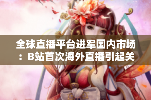 全球直播平臺(tái)進(jìn)軍國(guó)內(nèi)市場(chǎng)：B站首次海外直播引起關(guān)注