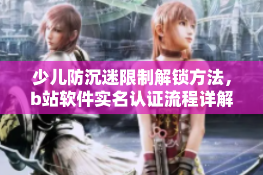 少兒防沉迷限制解鎖方法，b站軟件實名認證流程詳解