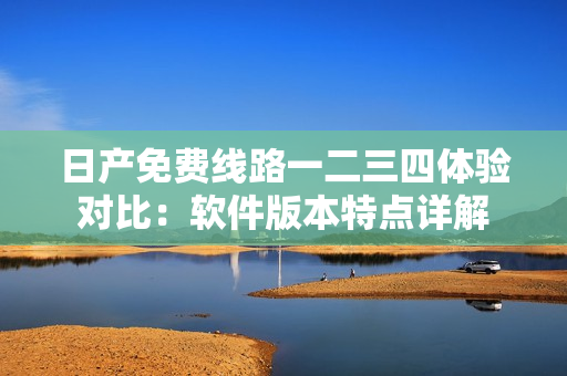 日產(chǎn)免費(fèi)線路一二三四體驗對比：軟件版本特點(diǎn)詳解