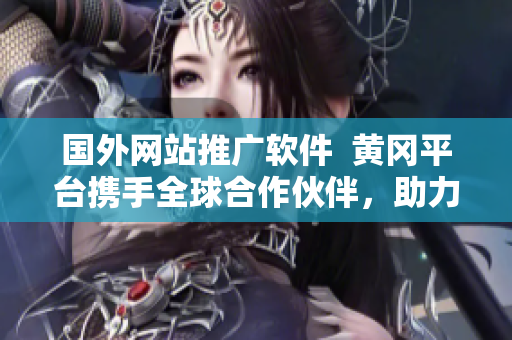 國外網站推廣軟件  黃岡平臺攜手全球合作伙伴，助力軟件國際化發(fā)展